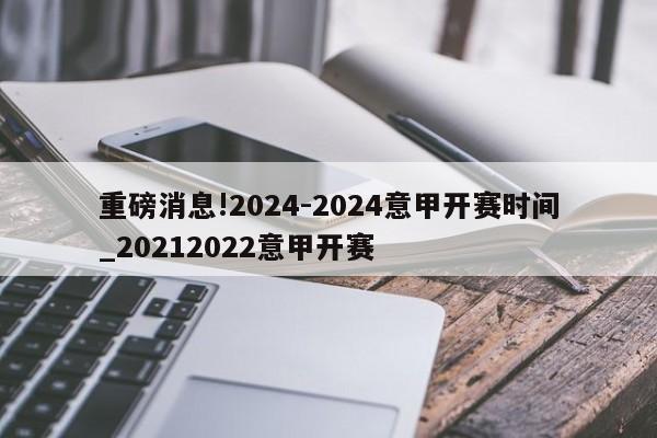 重磅消息!2024-2024意甲开赛时间_20212022意甲开赛