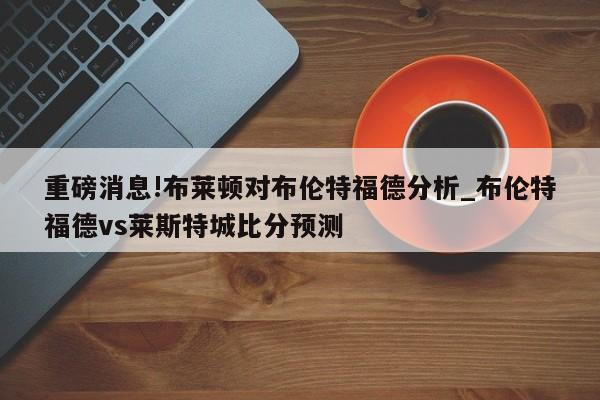 重磅消息!布莱顿对布伦特福德分析_布伦特福德vs莱斯特城比分预测