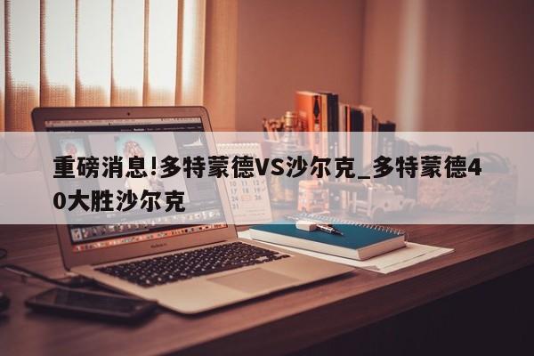 重磅消息!多特蒙德VS沙尔克_多特蒙德40大胜沙尔克