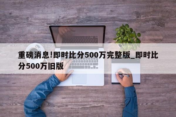 重磅消息!即时比分500万完整版_即时比分500万旧版