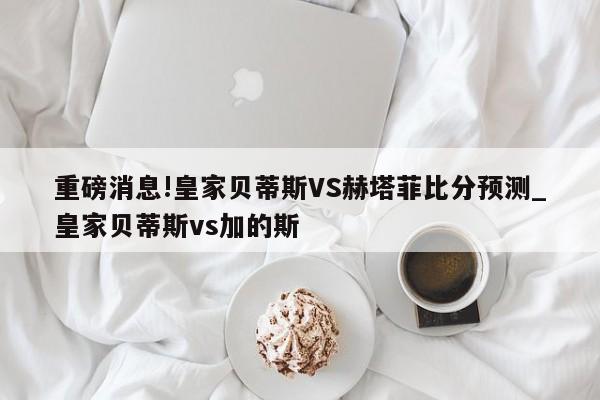 重磅消息!皇家贝蒂斯VS赫塔菲比分预测_皇家贝蒂斯vs加的斯