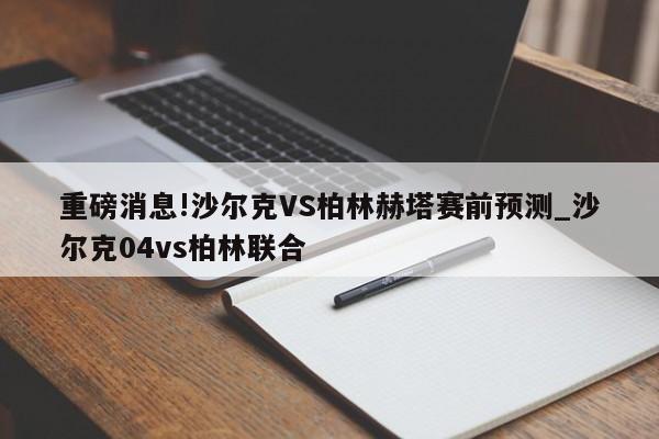 重磅消息!沙尔克VS柏林赫塔赛前预测_沙尔克04vs柏林联合