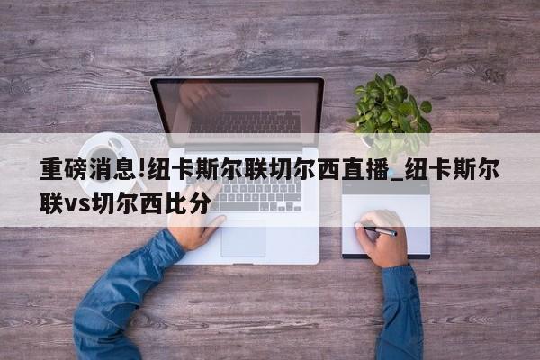 重磅消息!纽卡斯尔联切尔西直播_纽卡斯尔联vs切尔西比分