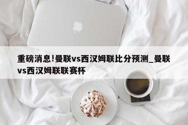 重磅消息!曼联vs西汉姆联比分预测_曼联vs西汉姆联联赛杯