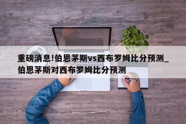 重磅消息!伯恩茅斯vs西布罗姆比分预测_伯恩茅斯对西布罗姆比分预测