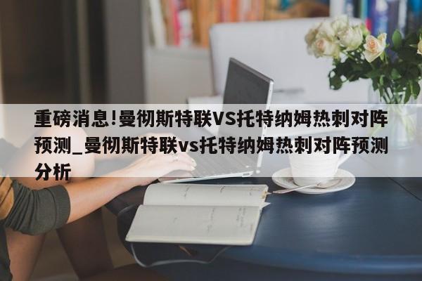 重磅消息!曼彻斯特联VS托特纳姆热刺对阵预测_曼彻斯特联vs托特纳姆热刺对阵预测分析