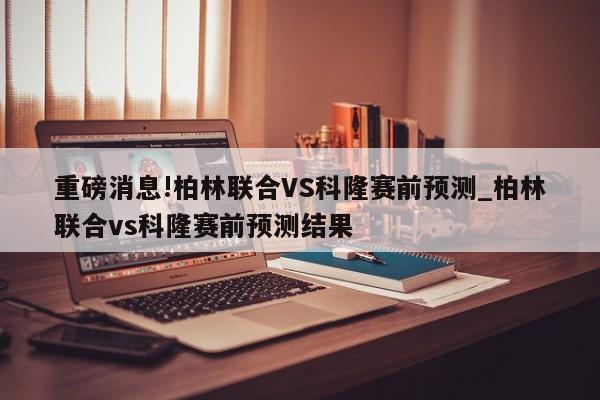 重磅消息!柏林联合VS科隆赛前预测_柏林联合vs科隆赛前预测结果