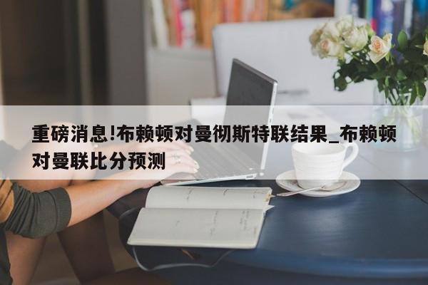 重磅消息!布赖顿对曼彻斯特联结果_布赖顿对曼联比分预测