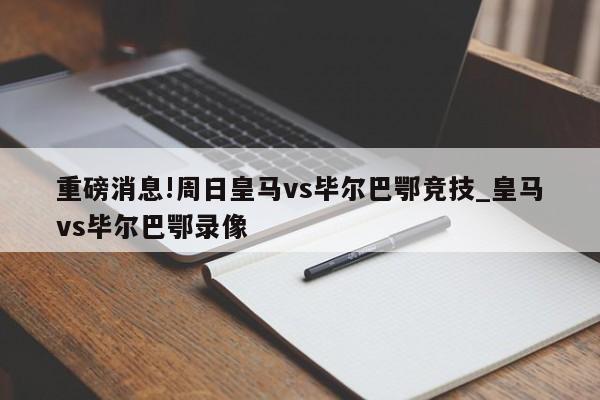 重磅消息!周日皇马vs毕尔巴鄂竞技_皇马vs毕尔巴鄂录像