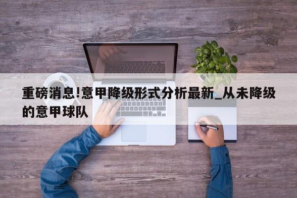 重磅消息!意甲降级形式分析最新_从未降级的意甲球队