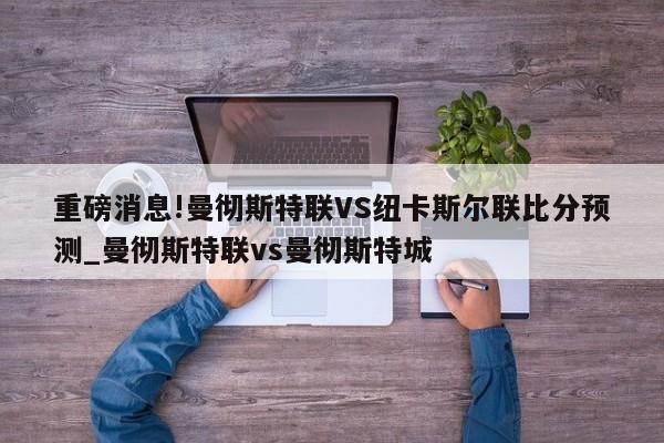 重磅消息!曼彻斯特联VS纽卡斯尔联比分预测_曼彻斯特联vs曼彻斯特城