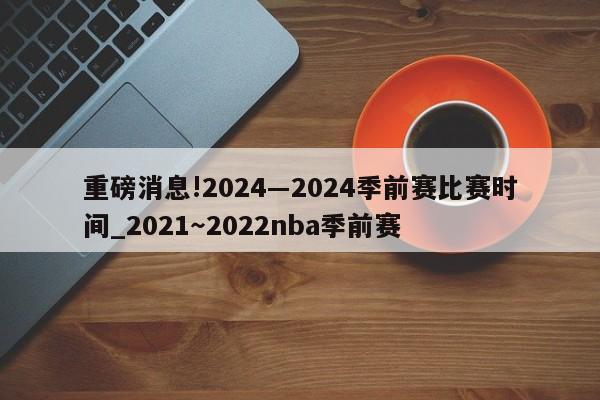 重磅消息!2024―2024季前赛比赛时间_2021～2022nba季前赛