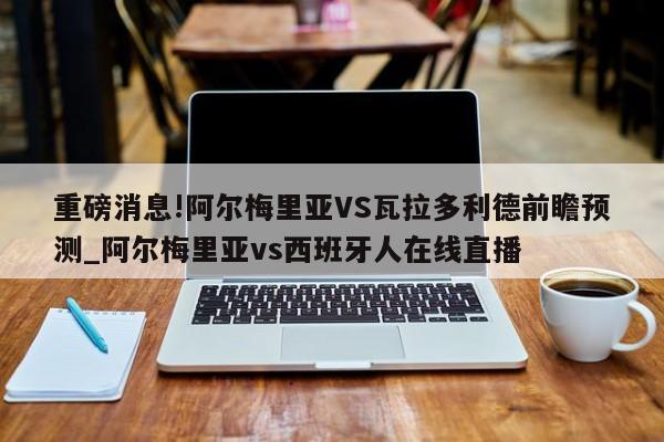 重磅消息!阿尔梅里亚VS瓦拉多利德前瞻预测_阿尔梅里亚vs西班牙人在线直播