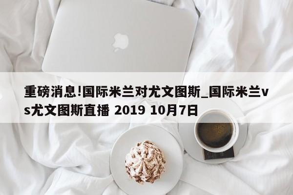 重磅消息!国际米兰对尤文图斯_国际米兰vs尤文图斯直播 2019 10月7日