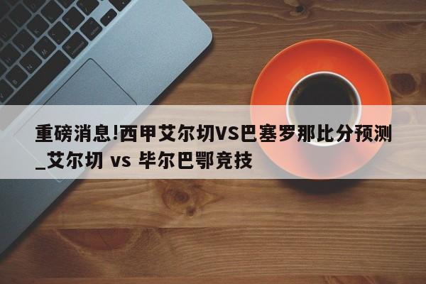 重磅消息!西甲艾尔切VS巴塞罗那比分预测_艾尔切 vs 毕尔巴鄂竞技