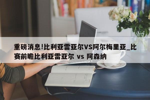 重磅消息!比利亚雷亚尔VS阿尔梅里亚_比赛前瞻比利亚雷亚尔 vs 阿森纳