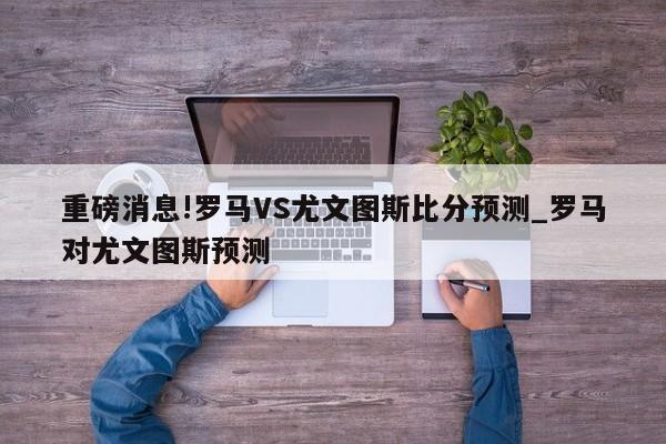 重磅消息!罗马VS尤文图斯比分预测_罗马对尤文图斯预测