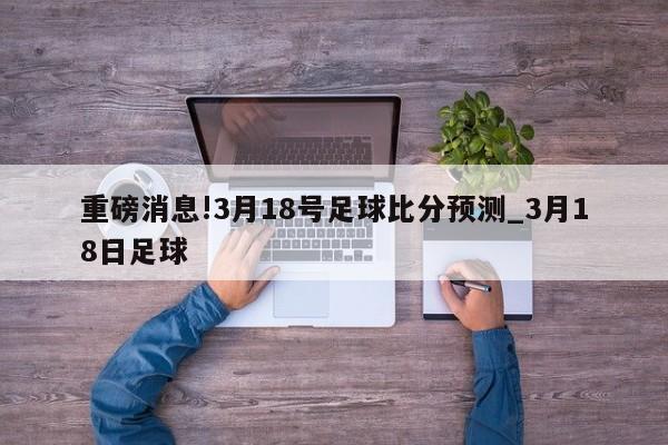 重磅消息!3月18号足球比分预测_3月18日足球