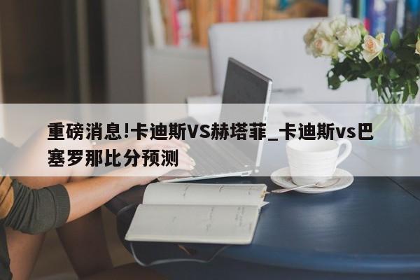 重磅消息!卡迪斯VS赫塔菲_卡迪斯vs巴塞罗那比分预测