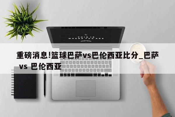 重磅消息!篮球巴萨vs巴伦西亚比分_巴萨 vs 巴伦西亚