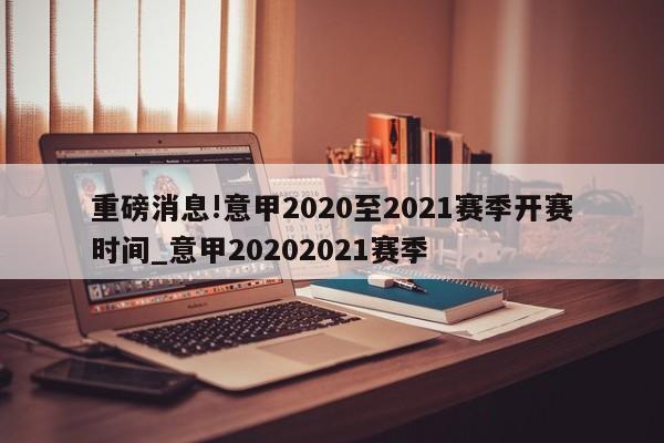 重磅消息!意甲2020至2021赛季开赛时间_意甲20202021赛季