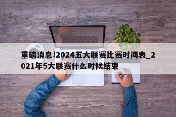 重磅消息!2024五大联赛比赛时间表_2021年5大联赛什么时候结束