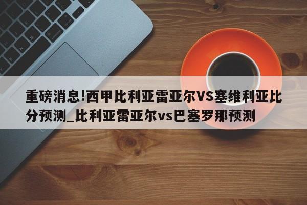 重磅消息!西甲比利亚雷亚尔VS塞维利亚比分预测_比利亚雷亚尔vs巴塞罗那预测