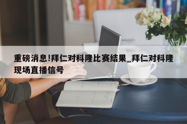 重磅消息!拜仁对科隆比赛结果_拜仁对科隆现场直播信号