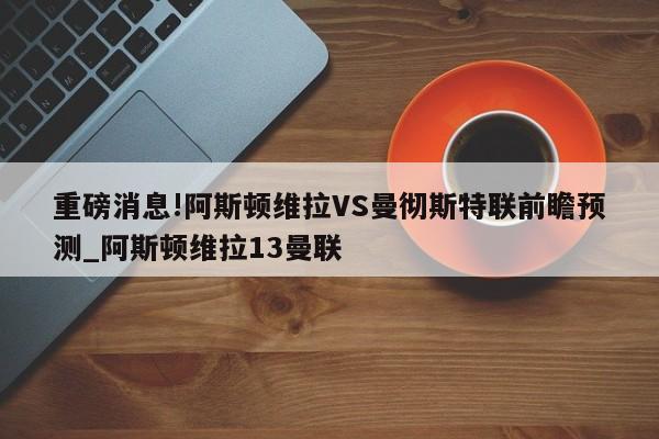 重磅消息!阿斯顿维拉VS曼彻斯特联前瞻预测_阿斯顿维拉13曼联