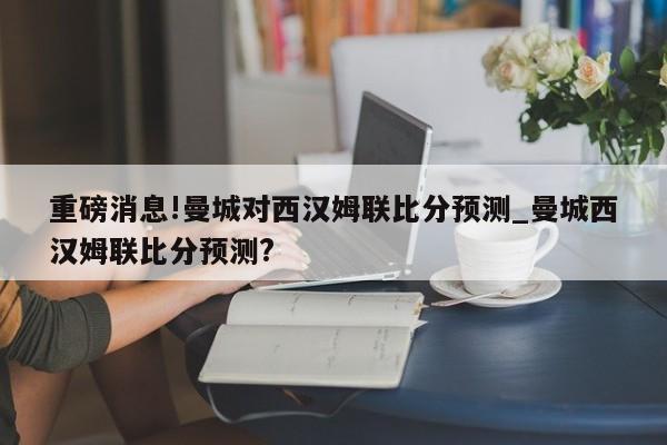 重磅消息!曼城对西汉姆联比分预测_曼城西汉姆联比分预测?