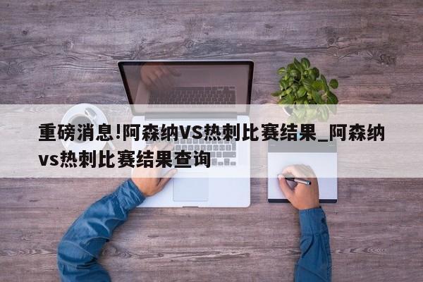 重磅消息!阿森纳VS热刺比赛结果_阿森纳vs热刺比赛结果查询