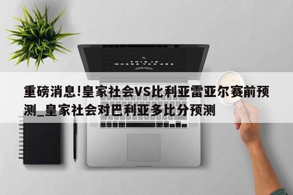 重磅消息!皇家社会VS比利亚雷亚尔赛前预测_皇家社会对巴利亚多比分预测