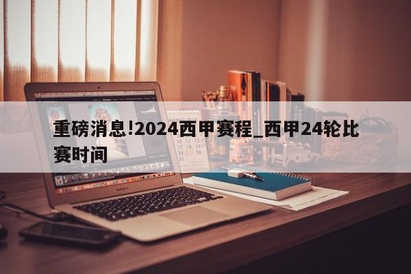 重磅消息!2024西甲赛程_西甲24轮比赛时间