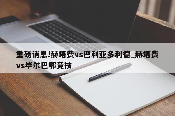 重磅消息!赫塔费vs巴利亚多利德_赫塔费vs毕尔巴鄂竞技