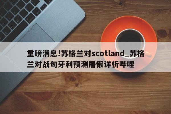 重磅消息!苏格兰对scotland_苏格兰对战匈牙利预测屠懒详析哔哩