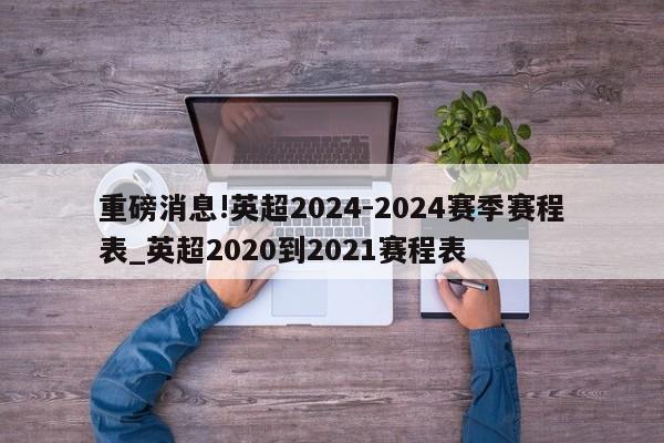 重磅消息!英超2024-2024赛季赛程表_英超2020到2021赛程表